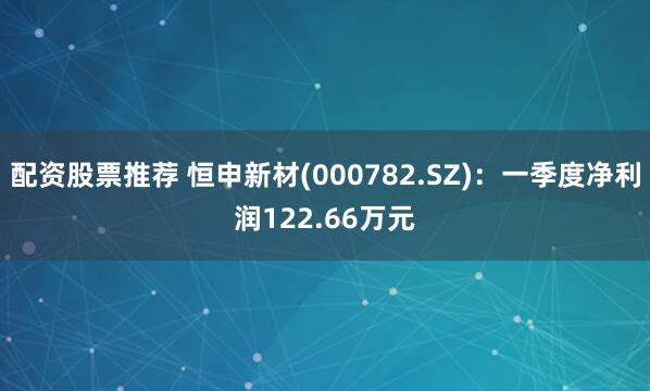 配资股票推荐 恒申新材(000782.SZ)：一季度净利润122.66万元
