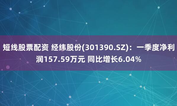 短线股票配资 经纬股份(301390.SZ)：一季度净利润157.59万元 同比增长6.04%