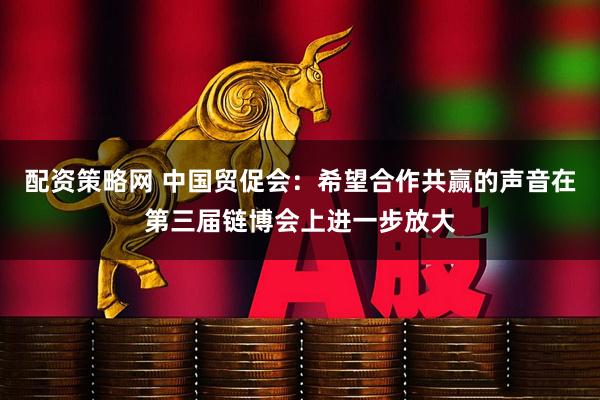 配资策略网 中国贸促会：希望合作共赢的声音在第三届链博会上进一步放大