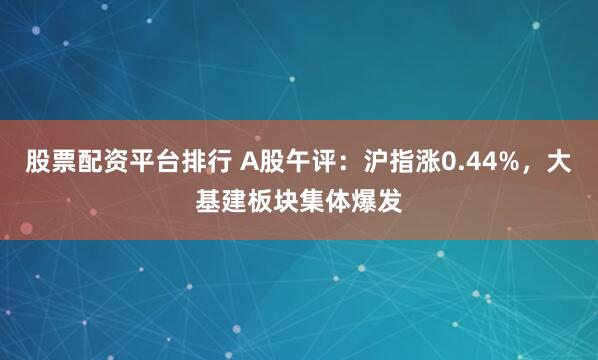股票配资平台排行 A股午评：沪指涨0.44%，大基建板块集体爆发