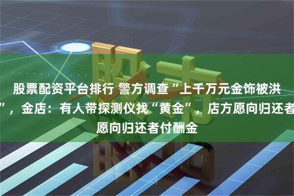 股票配资平台排行 警方调查“上千万元金饰被洪水冲走”，金店：有人带探测仪找“黄金”，店方愿向归还者付酬金