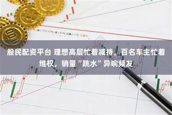 股民配资平台 理想高层忙着减持，百名车主忙着维权，销量“跳水”异响频发