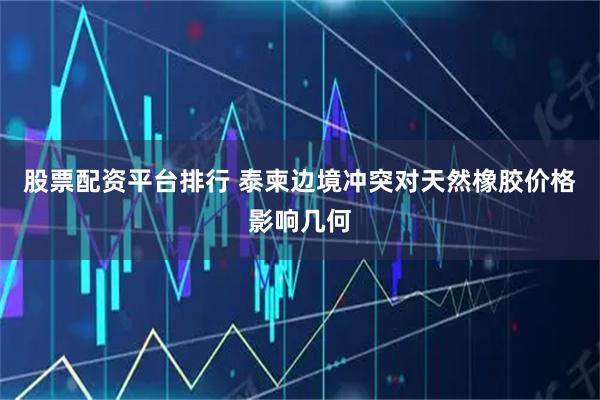 股票配资平台排行 泰柬边境冲突对天然橡胶价格影响几何