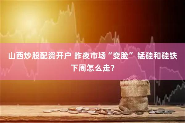 山西炒股配资开户 昨夜市场“变脸” 锰硅和硅铁下周怎么走？