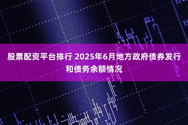 股票配资平台排行 2025年6月地方政府债券发行和债务余额情况