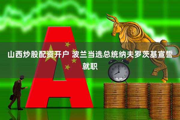 山西炒股配资开户 波兰当选总统纳夫罗茨基宣誓就职
