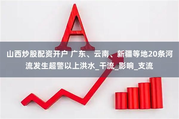 山西炒股配资开户 广东、云南、新疆等地20条河流发生超警以上洪水_干流_影响_支流