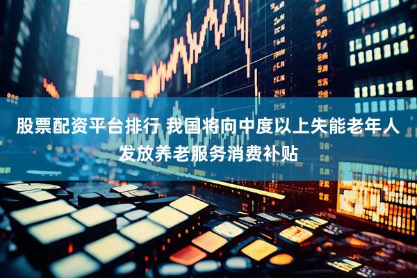 股票配资平台排行 我国将向中度以上失能老年人发放养老服务消费补贴