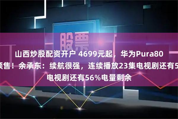 山西炒股配资开户 4699元起，华为Pura80数字版开启预售！余承东：续航很强，连续播放23集电视剧还有56%电量剩余