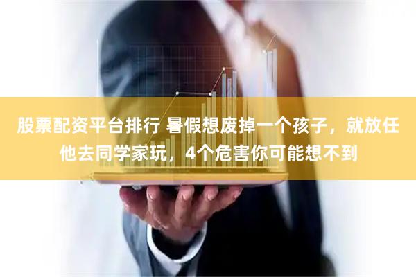 股票配资平台排行 暑假想废掉一个孩子，就放任他去同学家玩，4个危害你可能想不到