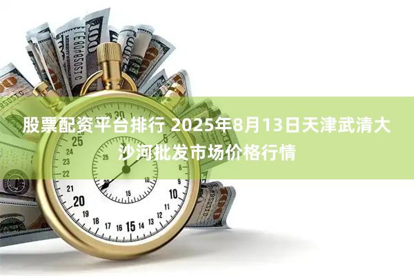 股票配资平台排行 2025年8月13日天津武清大沙河批发市场价格行情