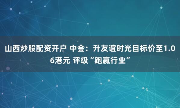 山西炒股配资开户 中金：升友谊时光目标价至1.06港元 评级“跑赢行业”
