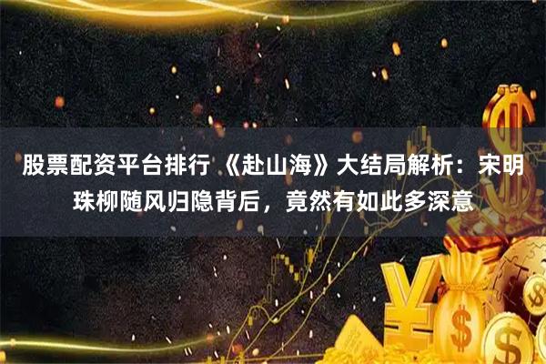 股票配资平台排行 《赴山海》大结局解析：宋明珠柳随风归隐背后，竟然有如此多深意