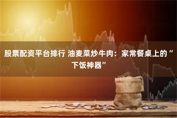 股票配资平台排行 油麦菜炒牛肉：家常餐桌上的“下饭神器”