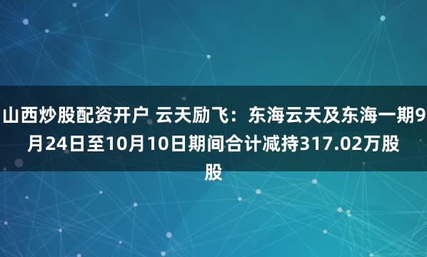 山西炒股配资开户 云天励飞：东海云天及东海一期9月24日至10月10日期间合计减持317.02万股