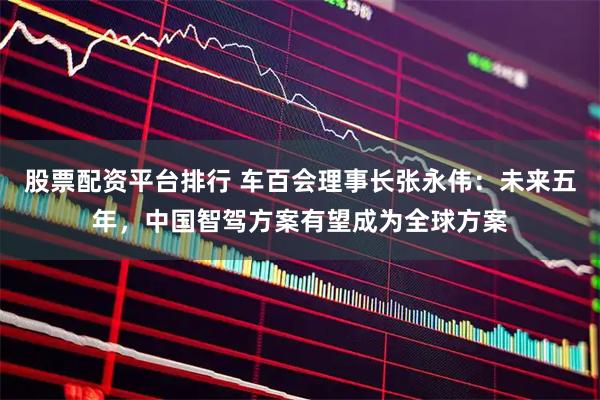 股票配资平台排行 车百会理事长张永伟：未来五年，中国智驾方案有望成为全球方案
