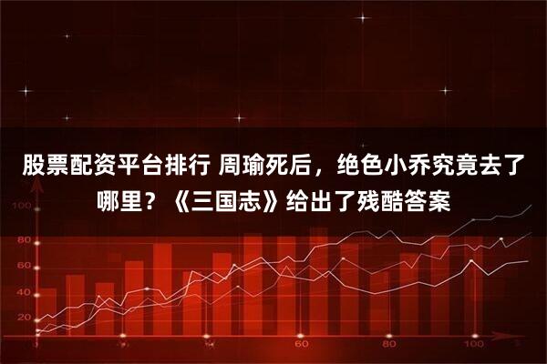 股票配资平台排行 周瑜死后，绝色小乔究竟去了哪里？《三国志》给出了残酷答案