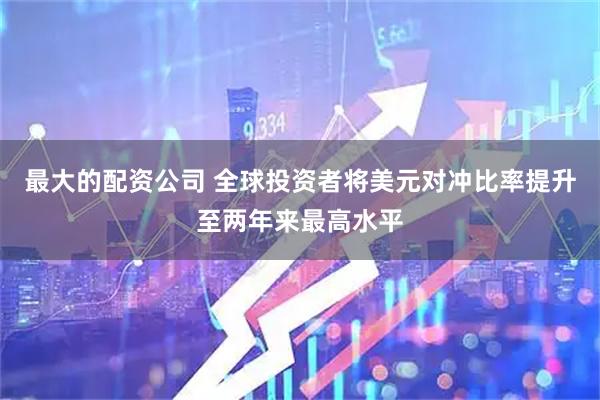 最大的配资公司 全球投资者将美元对冲比率提升至两年来最高水平