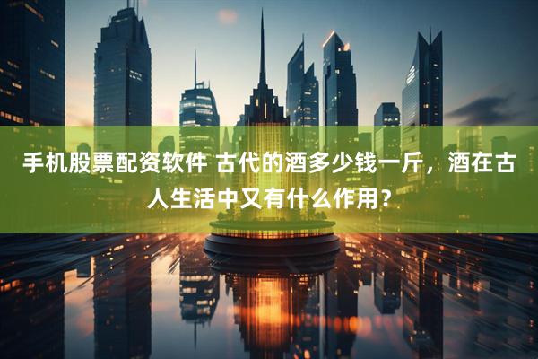 手机股票配资软件 古代的酒多少钱一斤，酒在古人生活中又有什么作用？