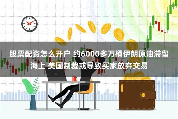 股票配资怎么开户 约6000多万桶伊朗原油滞留海上 美国制裁或导致买家放弃交易
