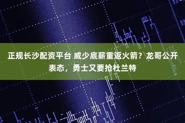 正规长沙配资平台 威少底薪重返火箭？龙哥公开表态，勇士又要抢杜兰特