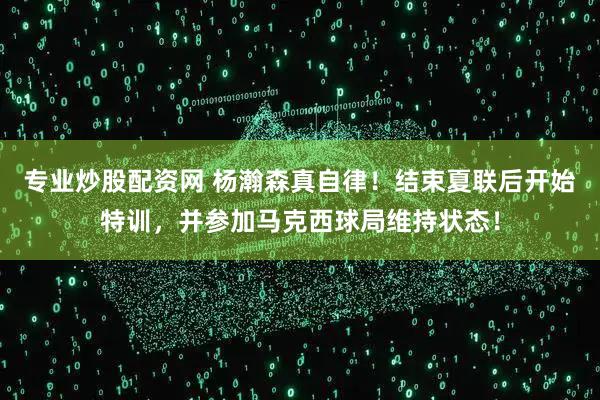 专业炒股配资网 杨瀚森真自律！结束夏联后开始特训，并参加马克西球局维持状态！