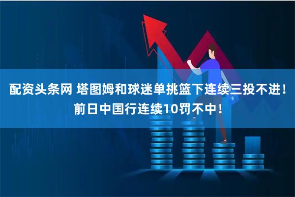 配资头条网 塔图姆和球迷单挑篮下连续三投不进！前日中国行连续10罚不中！