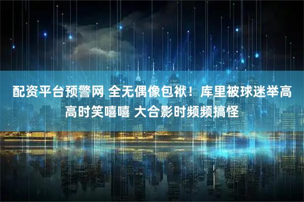 配资平台预警网 全无偶像包袱！库里被球迷举高高时笑嘻嘻 大合影时频频搞怪