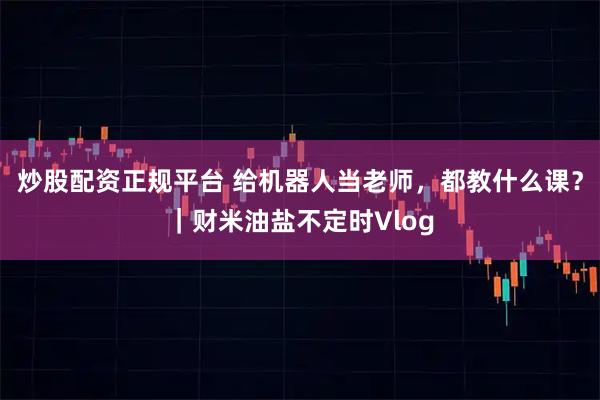 炒股配资正规平台 给机器人当老师，都教什么课？｜财米油盐不定时Vlog